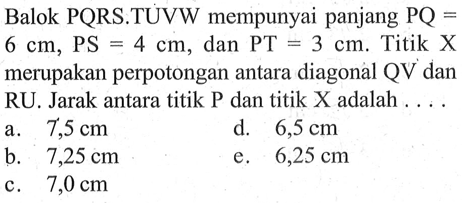 Balok PQRS.TUVW mempunyai panjang PQ = 6 cm, PS = 4 cm, dan PT = 3 cm. Titik X merupakan perpotongan antara diagonal QV dan RU. Jarak antara titik P dan titik X adalah . . . .