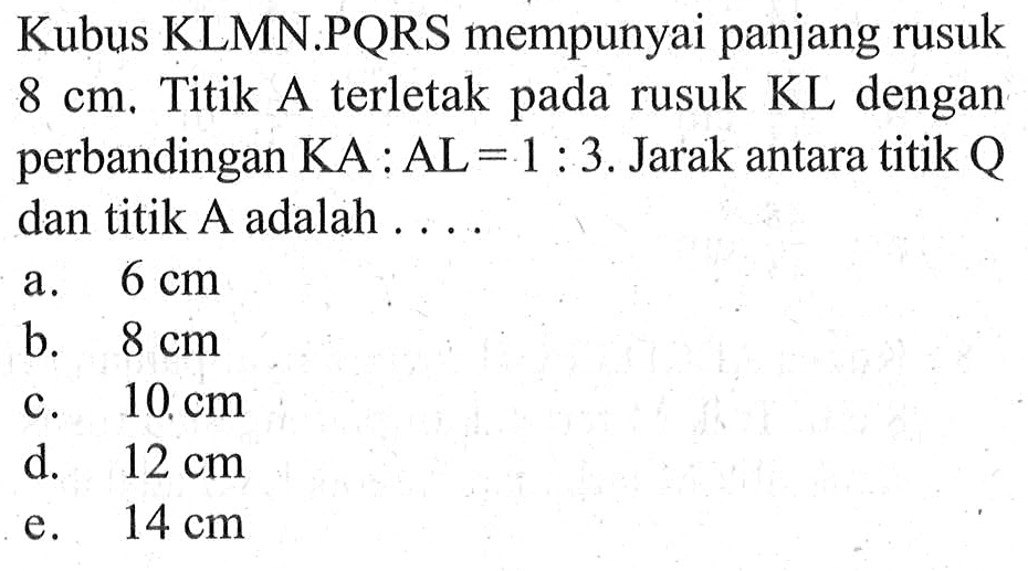 Kubus KLMN.PQRS mempunyai panjang rusuk 8 cm. Titik A terletak pada rusuk KL dengan perbandingan KA:AL=1:3. Jarak antara titik Q dan titik A adalah ....