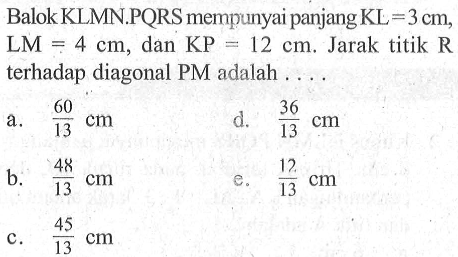 Balok KLMN.PQRS mempunyai panjang KL=3 cm, LM=4 cm, dan KP=12 cm. Jarak titik R terhadap diagonal PM adalah ....