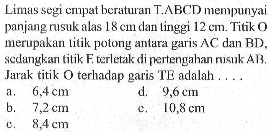 Limas segi empat beraturan T.ABCD mempunyai panjang rusuk alas 18 cm dan tinggi 12 cm. Titik O merupakan titik potong antara garis AC dan BD, sedangkan titik E terletak di pertengahan rusuk AB. Jarak titik O terhadap garis TE adalah ....