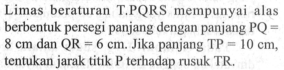 Limas beraturan T.PQRS mempunyai alas berbentuk persegi panjang dengan panjang PQ=8 cm dan QR=6 cm. Jika panjang TP=10 cm, tentukan jarak titik P terhadap rusuk TR.