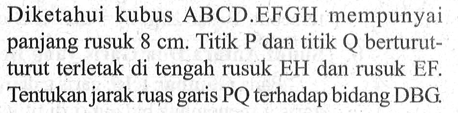 Diketahui kubus ABCD.EFGH mempunyai panjang rusuk 8 cm. Titik P dan titik Q berturut- turut terletak di tengah rusuk EH dan rusuk EF. Tentukan jarak ruas garis PQ terhadap bidang DBG.