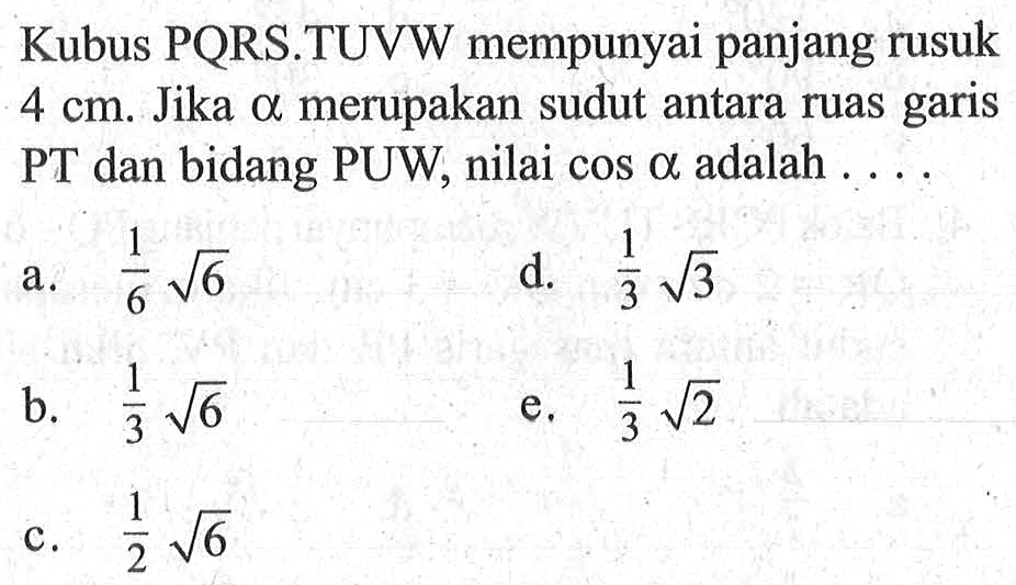 Kubus PQRS.TUVW mempunyai panjang rusuk 4 cm. Jika a merupakan sudut antara ruas garis PT dan bidang PUW, nilai cos a adalah . . . .