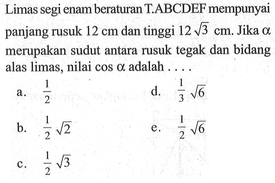 Limas segi enam beraturan T.ABCDEF mempunyai panjang rusuk 12 cm dan tinggi 12akar(3) cm. Jika alpha merupakan sudut antara rusuk tegak dan bidang alas limas, nilai cos alpha adalah 