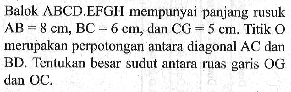 Balok ABCD.EFGH mempunyai panjang rusuk AB=8 cm, BC=6 cm, dan CG=5 cm. Titik O merupakan perpotongan antara diagonal AC dan BD. Tentukan besar sudut antara ruas garis OG dan OC.