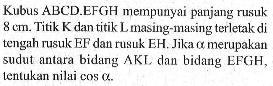 Kubus ABCD.EFGH mempunyai panjang rusuk 8 cm. Titik K dan titik L masing-masing terletak di tengah rusuk EF dan rusuk EH. Jika alpha merupakan sudut antara bidang AKL dan bidang EFGH, tentukan nilai cos alpha.