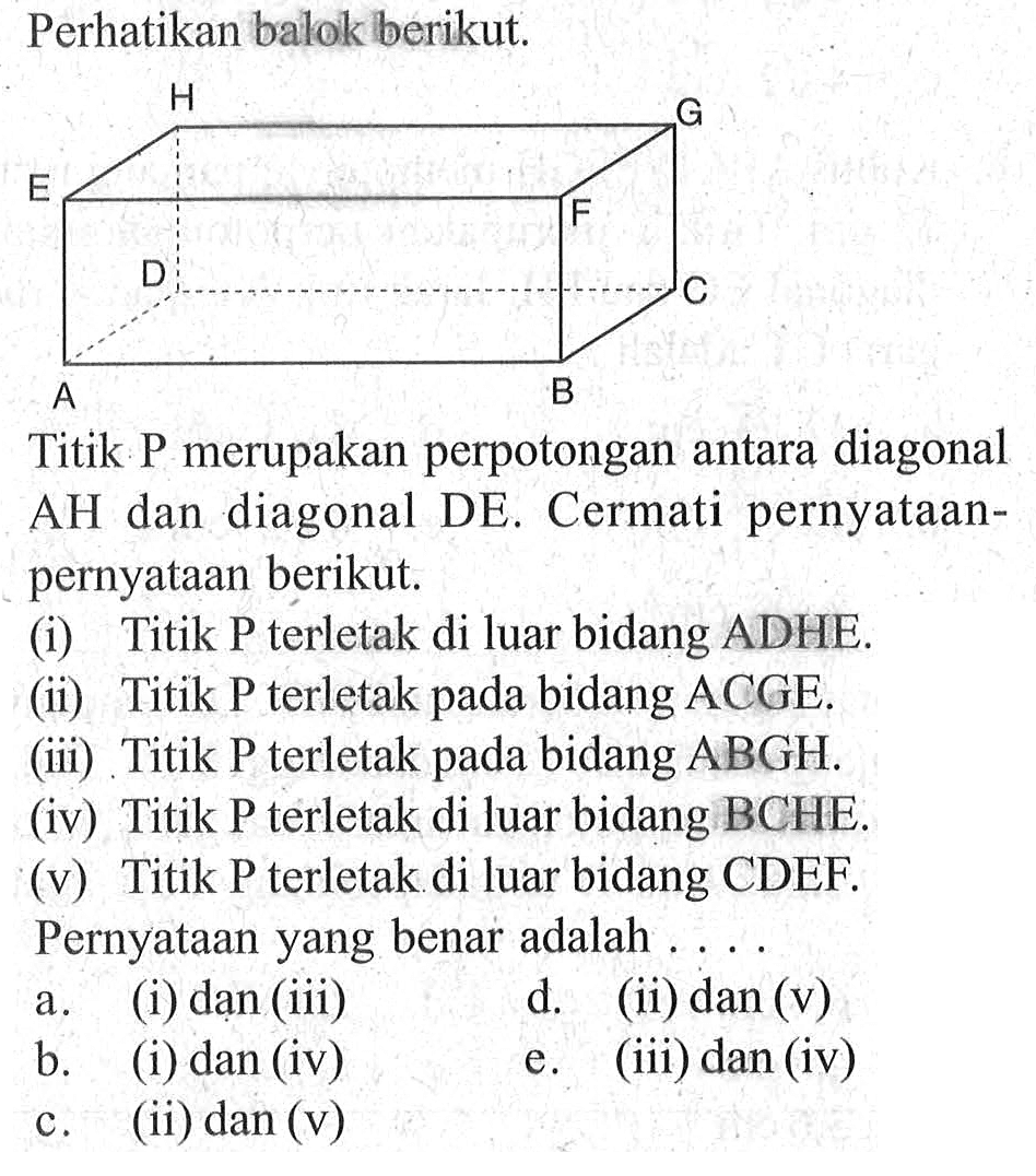 Perhatikan balok berikut. A B C D E F G H Titik P merupakan perpotongan antara diagonal AH dan diagonal DE Cermati pernyataan- pernyataan berikut. (i) Titik P terletak di luar bidang ADHE. (ii) Titik P terletak bidang ACGE. pada (iii) Titik P terletak pada bidang ABGH. (iv) Titik P terletak di luar bidang BCHE. (V) Titik P terletak di luar bidang CDEF Pernyataan yang benar adalah . . . .