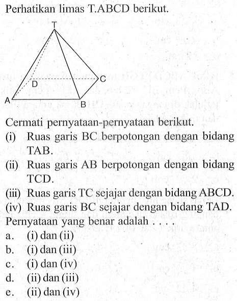 Perhatikan limas T.ABCD berikut. Cermati pernyataan-pernyataan berikut. (i) Ruas garis BC berpotongan dengan bidang TAB (ii) Ruas garis AB berpotongan dengan bidang TCD (iii) Ruas garis TC sejajar dengan bidang ABCD (iv) Ruas BC sejajar dengan bidang garis TAD. Pernyataan yang benar adalah 