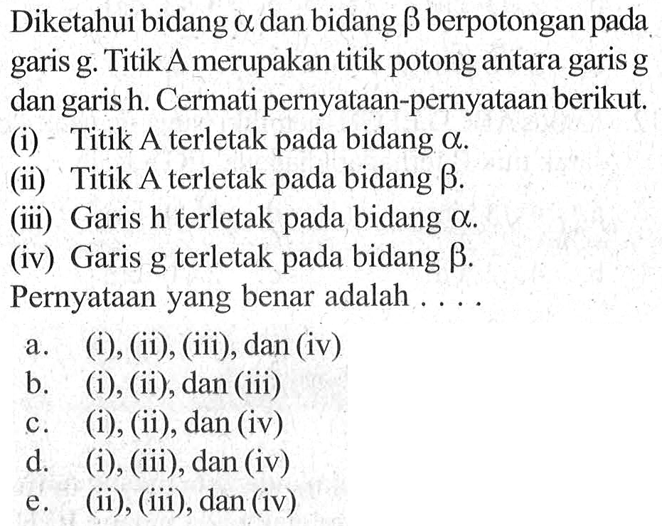 Diketahui bidang A dan bidang B berpotongan pada garis g. Titik A merupakan titik potong antara garis g dan garis h. Cermati pernyataan-pernyataan berikut. (i) Titik A terletak bidang pada a. (ii) Titik A terletak bidang B. (iii) Garis h terletak bidang a. (iv) Garis g terletak pada bidang B. Pernyataan yang benar adalah . . . .