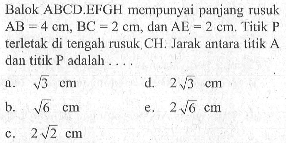 Balok ABCD.EFGH mempunyai panjang rusuk AB=4 cm, BC=2 cm, dan AE=2 cm. Titik P terletak di tengah rusuk CH. Jarak antara titik A dan titik P adalah ...