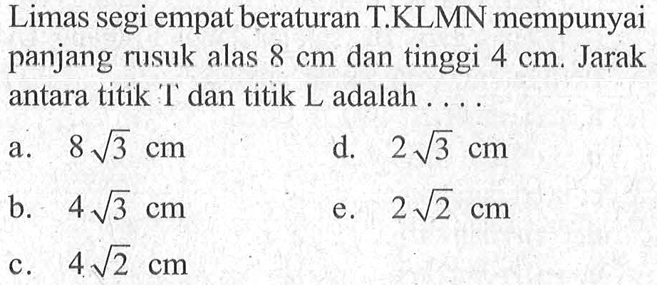 Limas segi empat beraturan T.KLMN mempunyai panjang rusuk alas 8 cm dan tinggi 4 cm, Jarak antara titik T dan titik L adalah ...