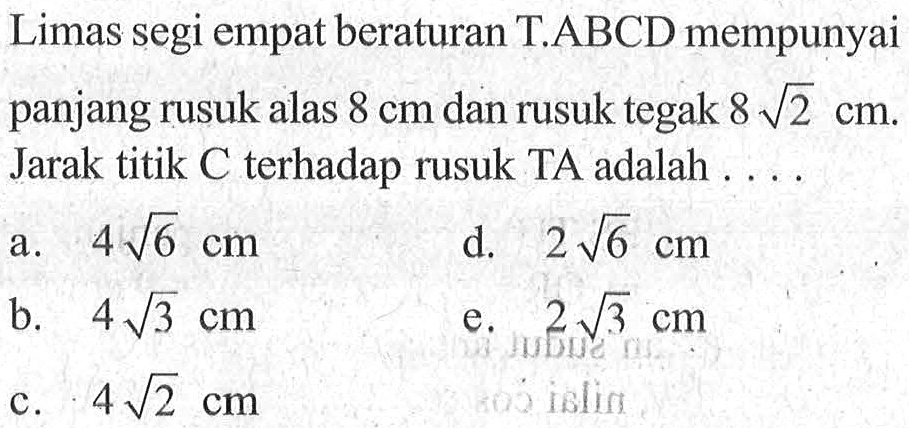 Limas segi empat beraturan T.ABCD mempunyai panjang rusuk alas 8 cm dan rusuk tegak 8 akar(2) cm. Jarak titik C terhadap rusuk TA adalah ...