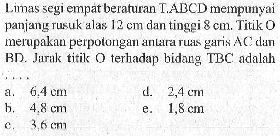 Limas segi empat beraturan T.ABCD mempunyai panjang rusuk alas 12 cm dan tinggi 8 cm. Titik O merupakan perpotongan antara ruas garis AC dan BD. Jarak titik O terhadap bidang TBC adalah ...