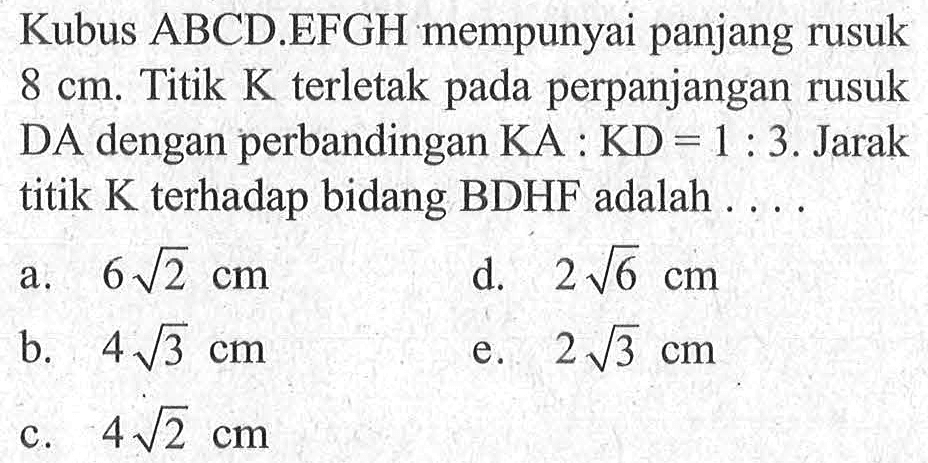 Kubus ABCD.EFGH mempunyai panjang rusuk 8 cm. Titik K terletak pada perpanjangan rusuk DA dengan perbandingan KA : KD = 1 : 3. Jarak titik K terhadap bidang BDHF adalah ....