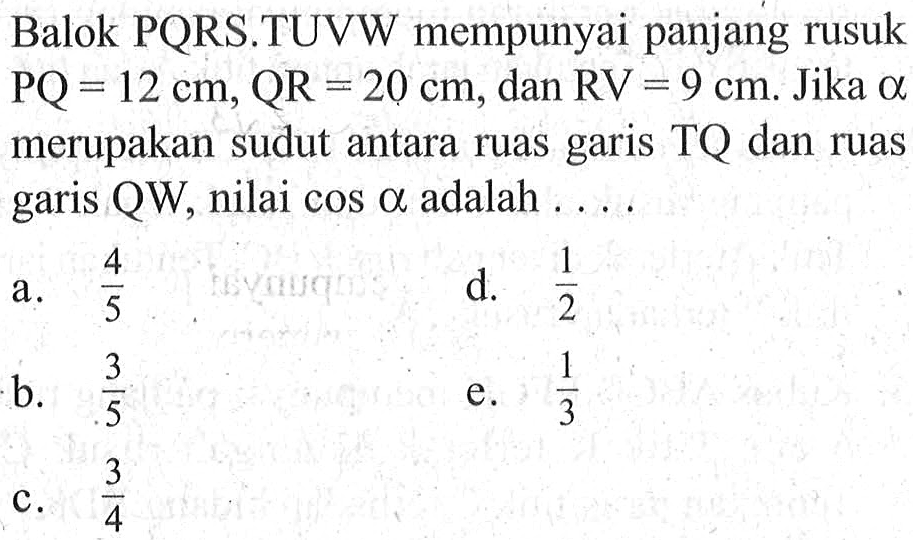 Balok PQRS.TUVW mempunyai panjang rusuk PQ=12 cm, QR=20 cm, dan RV=9 cm. Jika a merupakan sudut antara ruas garis TQ dan ruas garis QW, nilai cos a adalah ....