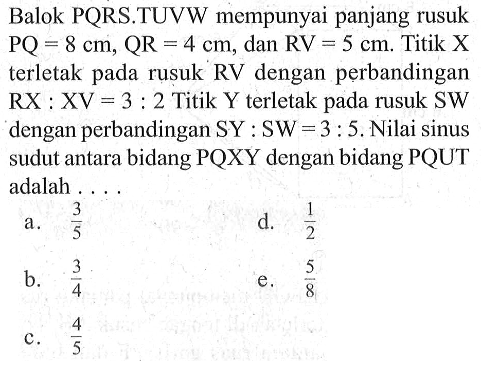 Balok PQRS.TUVW mempunyai panjang rusuk PQ=8 cm, QR=4 cm, dan RV=5 cm. Titik X terletak pada rusuk RV dengan perbandingan pada RX:XV=3:2 Titik Y terletak pada rusuk SW dengan perbandingan SY:SW=3:5. Nilai sinus sudut antara bidang PQXY dengan bidang PQUT adalah ...