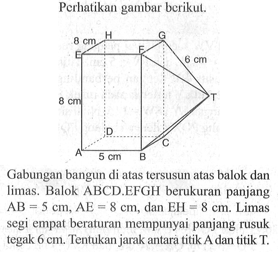 Perhatikan gambar berikut. Gabungan bangun di atas tersusun atas balok dan limas . Balok ABCD.EFGH berukuran panjang AB=5 cm, AE=8 cm, dan EH=8 cm. Limas segi empat beraturan mempunyai panjang rusuk tegak 6 cm. Tentukan jarak antara titik A dan titik T.