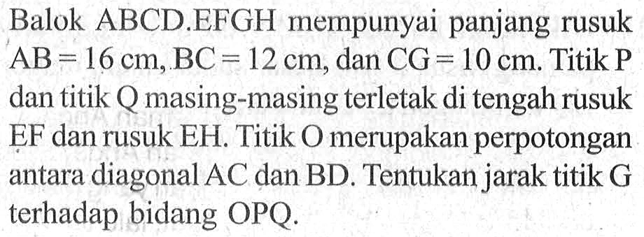 Balok ABCD.EFGH mempunyai panjang rusuk AB = 16 cm, BC = 12 cm, dan CG = 10 cm. Titik P dan titik Q masing-masing terletak di tengah rusuk EF dan rusuk EH. Titik O merupakan perpotongan antara diagonal AC dan BD. Tentukan jarak titik G terhadap bidang OPQ.