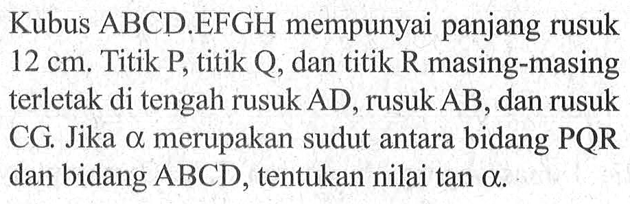 Kubus ABCD EFGH mempunyai panjang rusuk 12 cm. Titik P, titik Q, dan titik R masing-masing terletak di tengah rusuk AD, rusuk AB, dan rusuk CG, Jika alpha merupakan sudut antara bidang PQR dan bidang ABCD, tentukan nilai tan alpha.