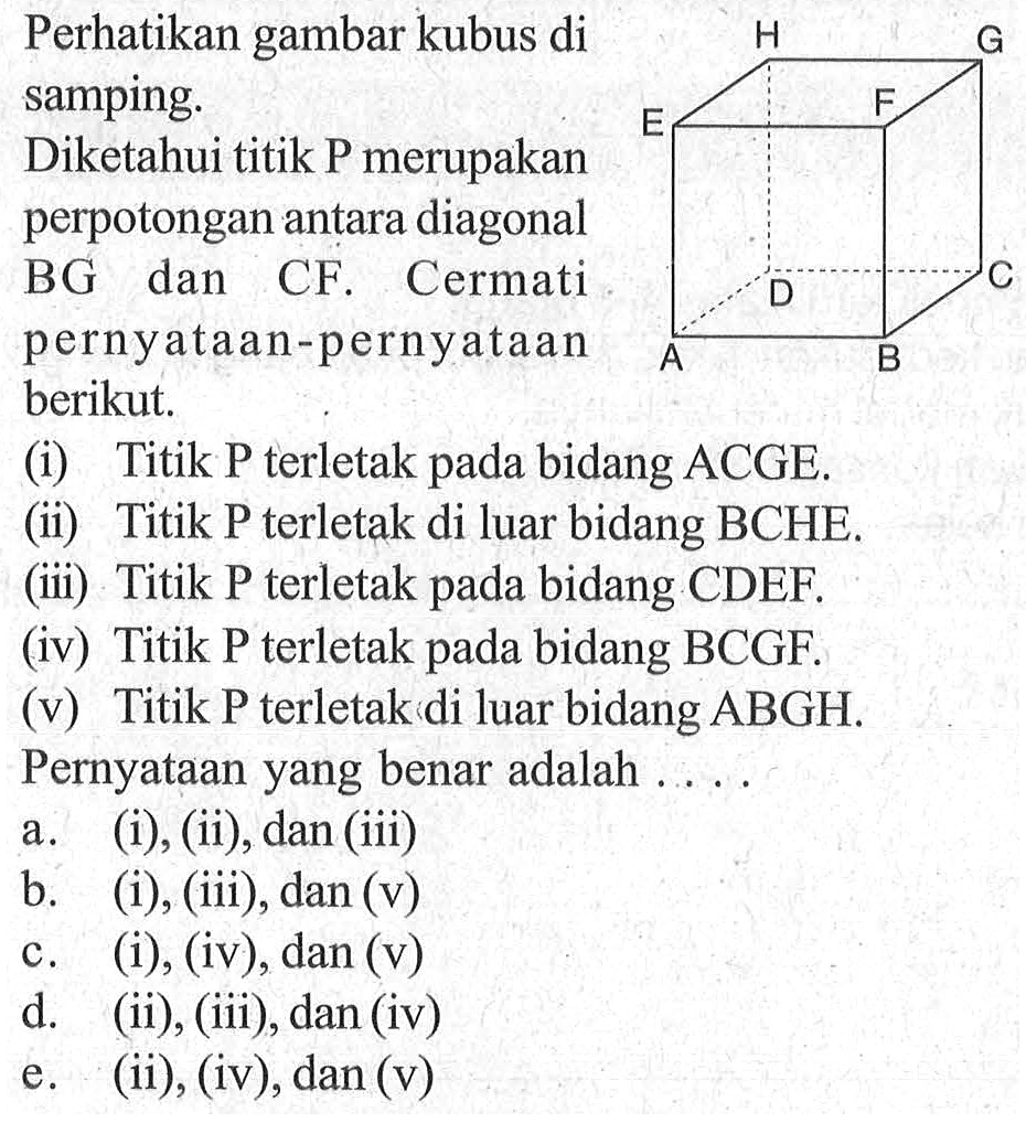 Perhatikan gambar kubus di samping. Diketahui titik P merupakan perpotongan antara diagonal BG dan CF. Cermati pernyataan-pernyataan berikut. (i) Titik P terletak bidang pada ACGE. (ii) Titik P terletak di luar bidang BCHE. (iii) Titik P terletak pada bidang CDEF. (iv) Titik P terletak pada bidang BCGF. (v) Titik P terletak di luar bidang ABGH. Pernyataan yang benar adalah . . . .