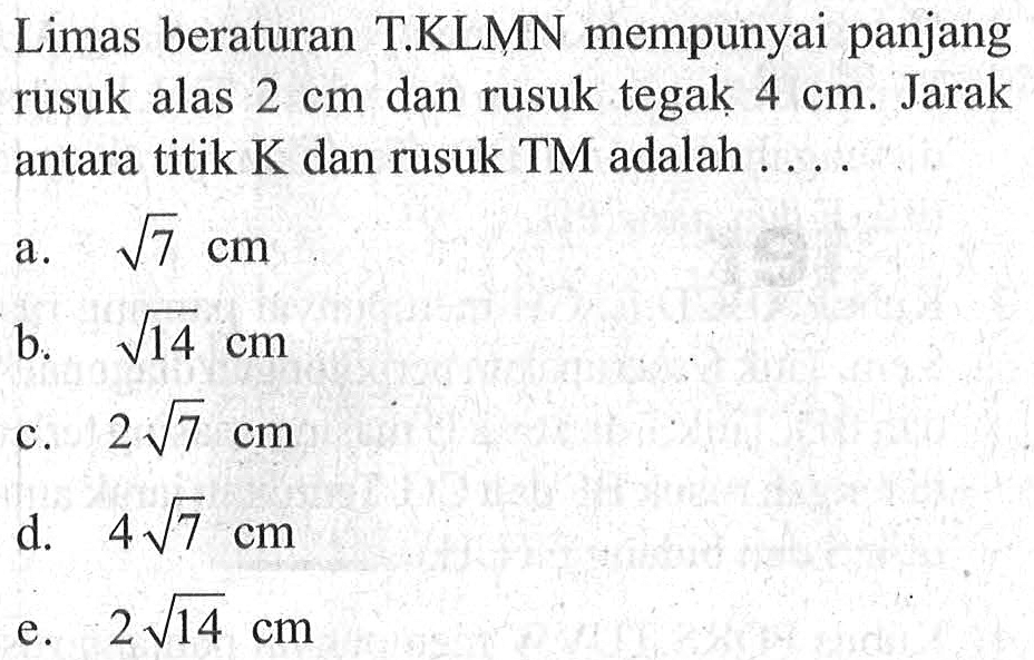 Limas beraturan T.KLMN mempunyai panjang rusuk alas 2 cm dan rusuk tegak 4 cm. Jarak antara titik K dan rusuk TM adalah . . . .