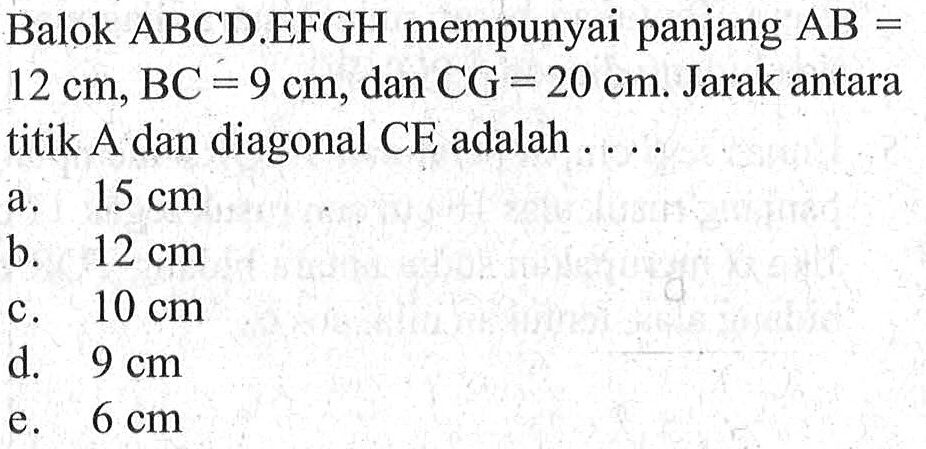 Balok ABCD.EFGH mempunyai panjang AB=12 cm, BC=9 cm, dan CG=20 cm. Jarak antara titik A dan diagonal CE adalah ....