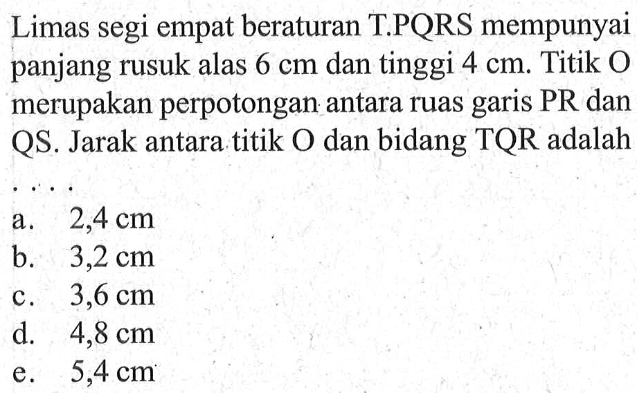 Limas segi empat beraturan T.PQRS mempunyai panjang rusuk alas 6 cm dan tinggi 4 cm. Titik O merupakan perpotongan antara ruas garis PR dan QS. Jarak antara titik O dan bidang TQR adalah....