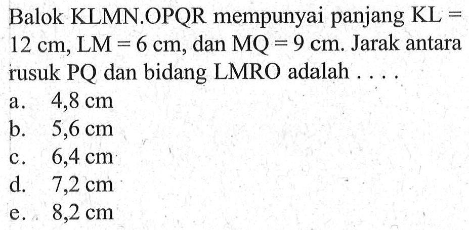 Balok KLMN.OPQR mempunyai panjang KL 12 cm, LM = 6 cm, dan MQ = 9 cm: Jarak antara rusuk PQ dan bidang LMRO adalah