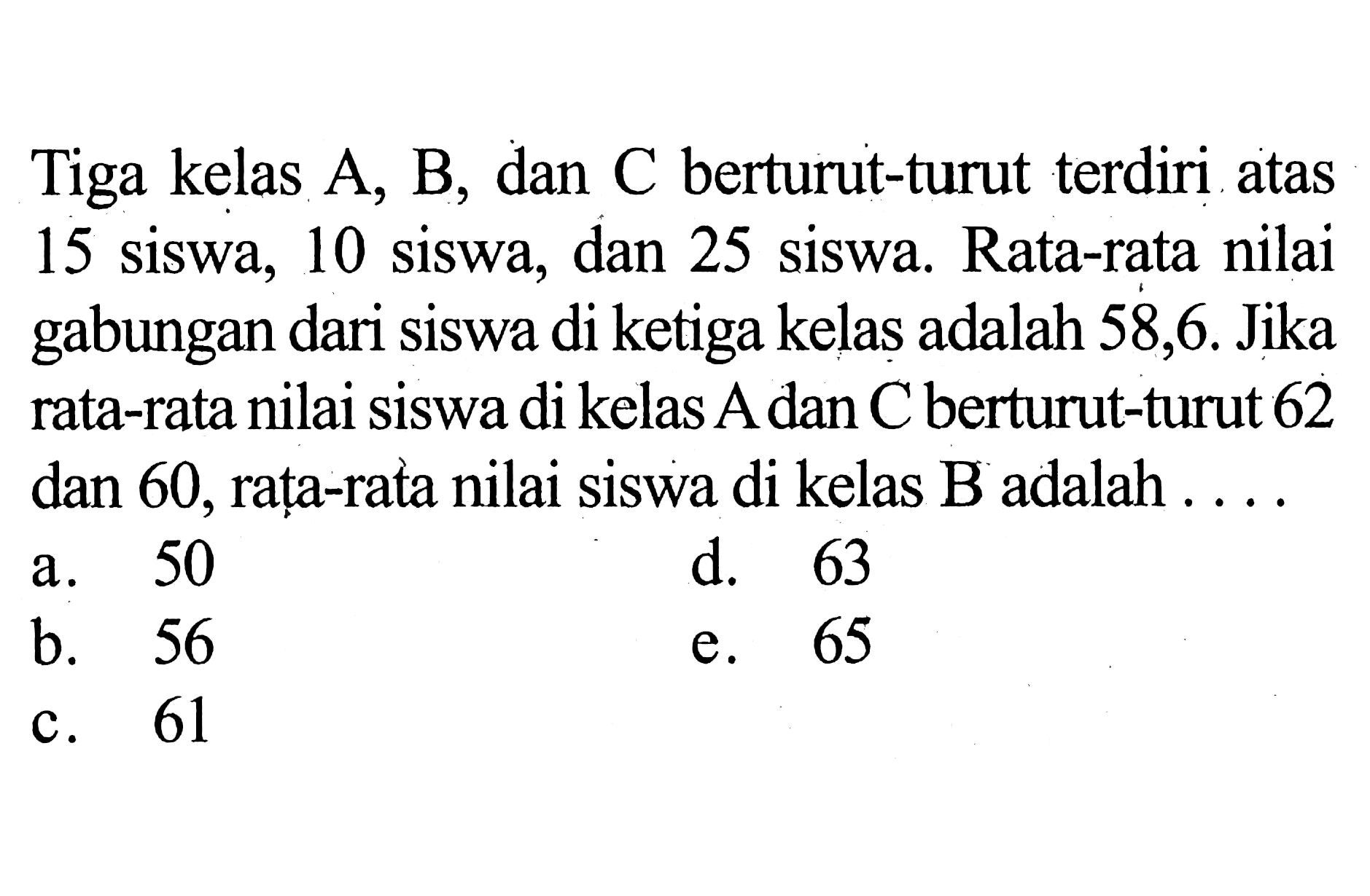 Tiga kelas A, B, dan C berturut-turut terdiri atas 15 siswa, 10 siswa, dan 25 siswa. Rata-rata nilai gabungan dari siswa di ketiga kelas adalah 58,6. Jika rata-rata nilai siswa di kelas A dan C berturut-turut 62 dan 60, rata-rata nilai siswa di kelas B adalah . . . .