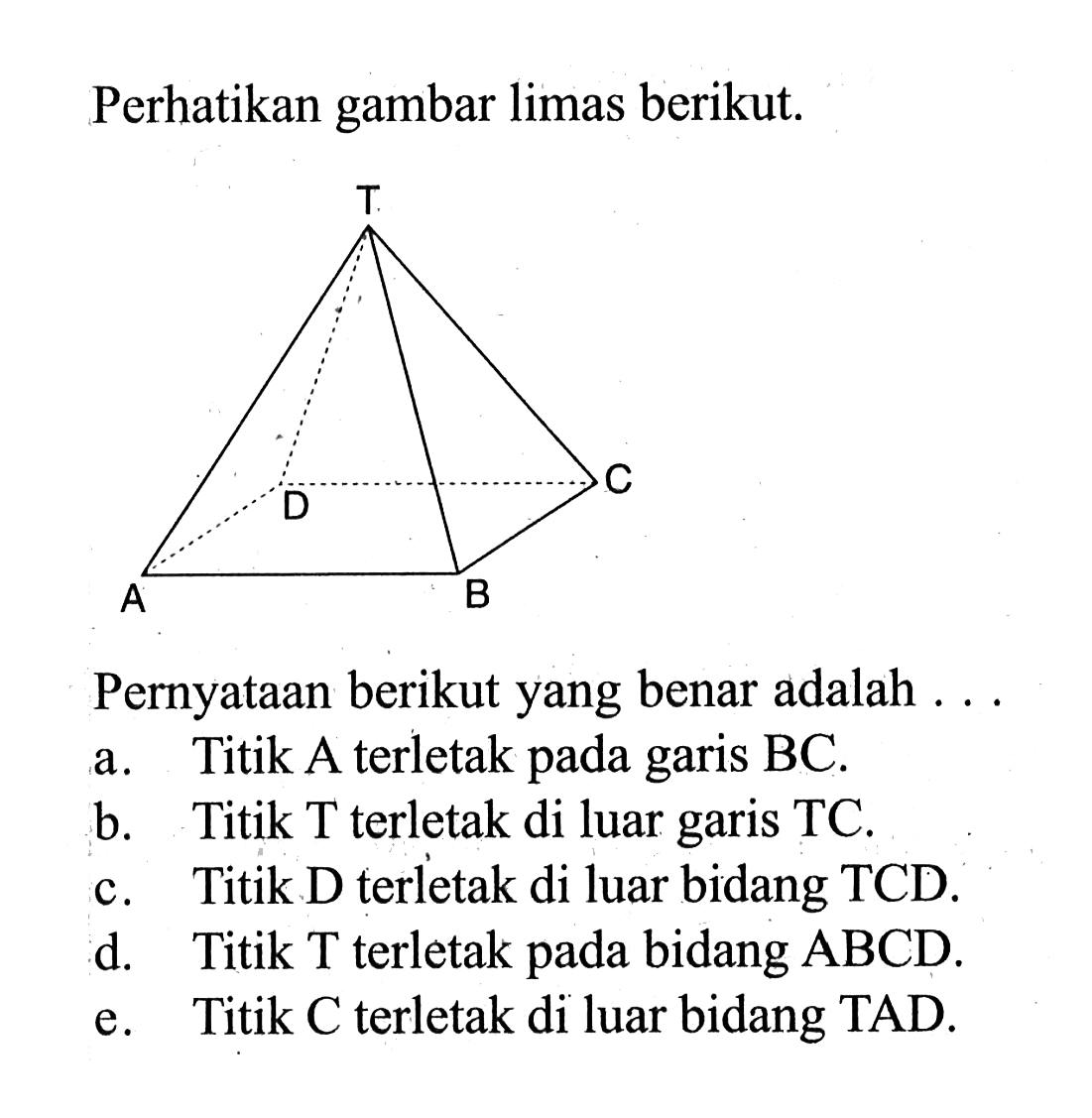 Perhatikan gambar limas berikut, T D C A B Pernyataan berikut yang benar adalah a. Titik A terletak pada garis BC. b. Titik T terletak di luar garis TC. c. Titik D terletak di luar bidang TCD. d. Titik T terletak bidang ABCD. e. pada Titik C terletak di luar bidang TAD. 