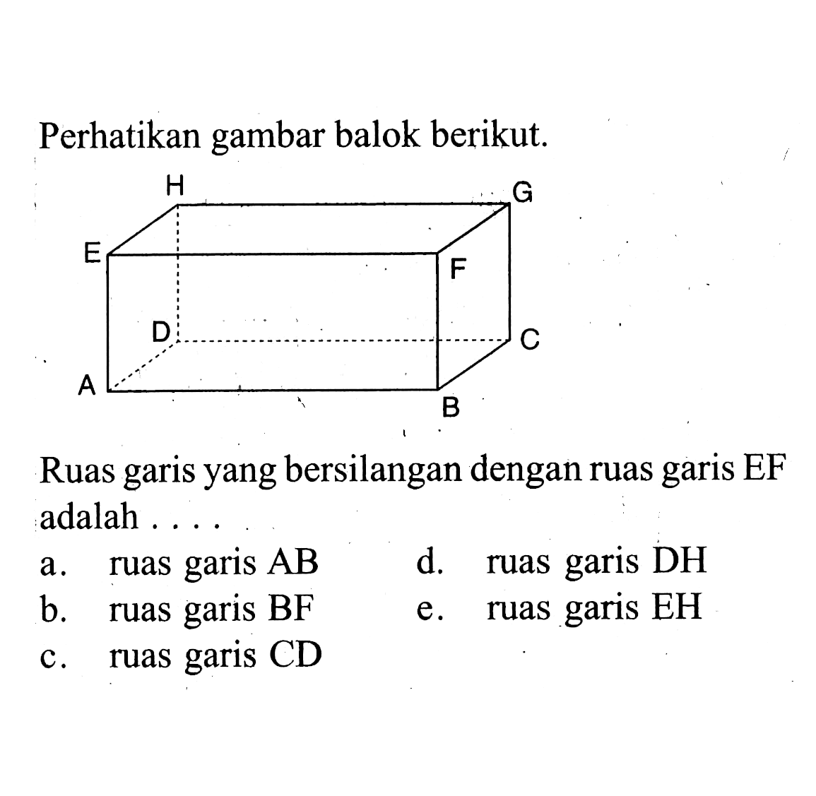 Perhatikan gambar balok berikut. H G E F D C A B Ruas garis yang bersilangan dengan ruas garis EF adalah ...