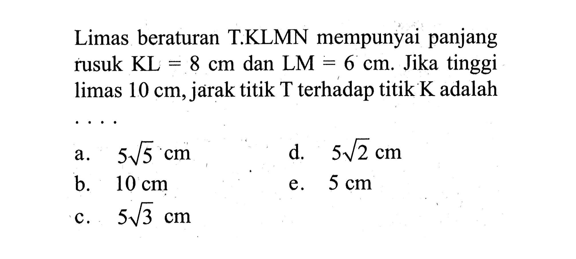 Limas beraturan T.KLMN mempunyai panjang rusuk KL=8 cm dan LM=6 cm. Jika tinggi limas 10 cm, jarak titik T terhadap titik K adalah ....