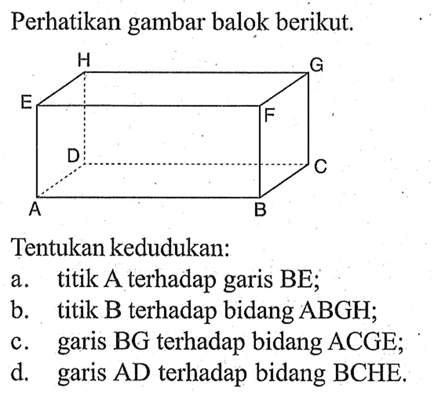 Perhatikan gambar balok berikut. Tentukan kedudukan: a. titik A terhadap garis BE; b. titik B terhadap bidang ABGH; c. garis BG terhadap bidang ACGE; d. garis AD terhadap bidang BCHE.