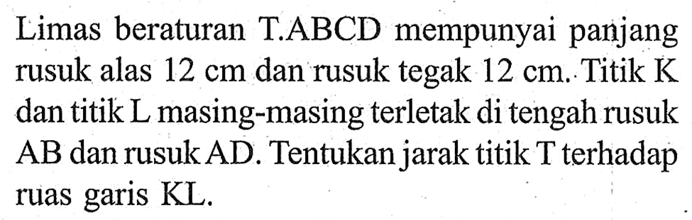 Limas beraturan T.ABCD mempunyai panjang rusuk alas 12 cm dan rusuk tegak 12 cm. Titik K dan titik L masing-masing terletak di tengah rusuk AB dan rusuk AD. Tentukan jarak titik T terhadap ruas garis KL.