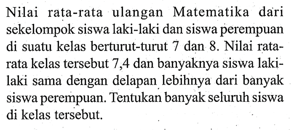 Nilai rata-rata ulangan Matematika dari sekelompok siswa laki-laki dan siswa perempuan di suatu kelas berturut-turut 7 dan 8. Nilai rata- rata kelas tersebut 7,4 dan banyaknya siswa laki- laki sama dengan delapan lebihnya dari banyak siswa perempuan. Tentukan banyak seluruh siswa di kelas tersebut.