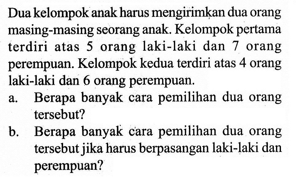 Dua kelompok anak harus mengirimkan dua orang masing-masing seorang anak. Kelompok pertama terdiri atas 5 orang laki-laki dan 7 orang perempuan. Kelompok kedua terdiri atas 4 orang laki-laki dan 6 orang perempuan.a. Berapa banyak cara pemilihan dua orang tersebut?b. Berapa banyak cara pemilihan dua orang tersebut jika harus berpasangan laki-laki dan perempuan?