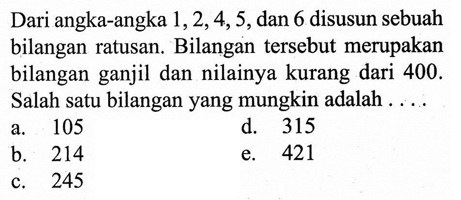 Dari angka-angka  1,2,4,5, dan 6 disusun sebuah bilangan ratusan. Bilangan tersebut merupakan bilangan ganjil dan nilainya kurang dari 400. Salah satu bilangan yang mungkin adalah ....
