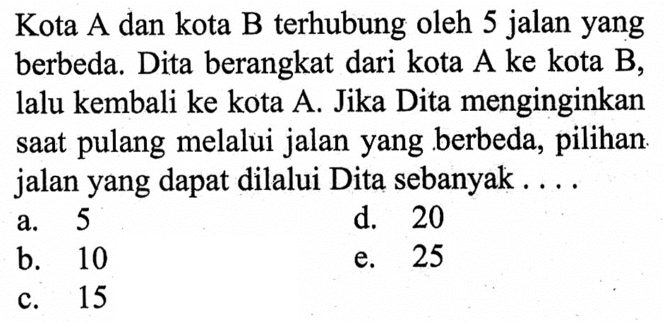 Kota A dan kota B terhubung oleh 5 jalan yang berbeda. Dita berangkat dari kota A ke kota B, lalu kembali ke kota A. Jika Dita menginginkan saat pulang melalui jalan yang berbeda, pilihan jalan yang dapat dilalui Dita sebanyak ....
