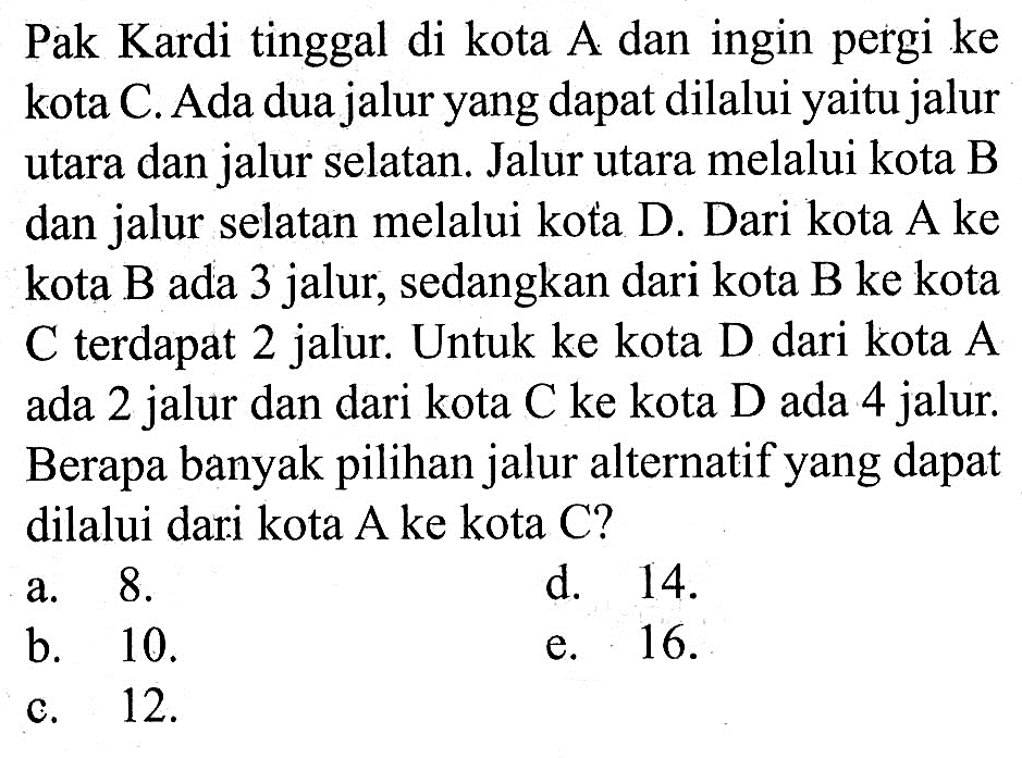 Pak Kardi tinggal di kota A dan ingin pergi ke kota C. Ada dua jalur yang dapat dilalui yaitu jalur utara dan jalur selatan. Jalur utara melalui kota B dan jalur selatan melalui kota D. Dari kota A ke kota B ada 3 jalur, sedangkan dari kota B ke kota  C  terdapat 2 jalur. Untuk ke kota  D  dari kota  A  ada 2 jalur dan dari kota  C  ke kota  D  ada 4 jalur. Berapa banyak pilihan jalur alternatif yang dapat dilalui dari kota A ke kota C?
