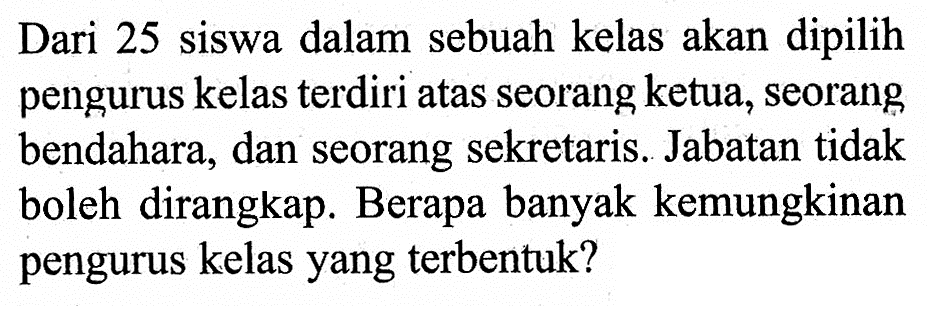 Dari 25 siswa dalam sebuah kelas akan dipilih pengurus kelas terdiri atas seorang ketua, seorang bendahara, dan seorang sekretaris. Jabatan tidak boleh dirangkap. Berapa banyak kemungkinan pengurus kelas yang terbentuk?