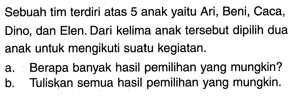 Sebuah tim terdiri atas 5 anak yaitu Ari, Beni, Caca, Dino, dan Elen. Dari kelima anak tersebut dipilih dua anak untuk mengikuti suatu kegiatan.a. Berapa banyak hasil pemilihan yang mungkin?b. Tuliskan semua hasil pemilihan yang mungkin.