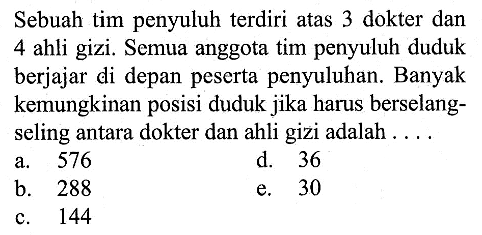 Sebuah tim penyuluh terdiri atas 3 dokter dan 4 ahli gizi. Semua anggota tim penyuluh duduk berjajar di depan peserta penyuluhan. Banyak kemungkinan posisi duduk jika harus berselangseling antara dokter dan ahli gizi adalah ....