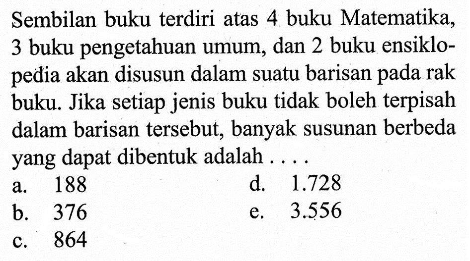 Sembilan buku terdiri atas 4 buku Matematika, 3 buku pengetahuan umum, dan 2 buku ensiklopedia akan disusun dalam suatu barisan pada rak buku. Jika setiap jenis buku tidak boleh terpisah dalam barisan tersebut, banyak susunan berbeda yang dapat dibentuk adalah ...