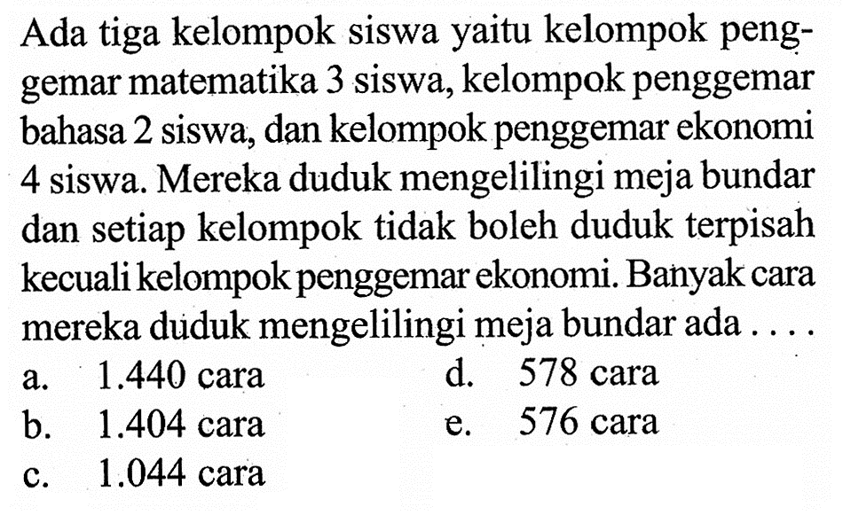 Ada tiga kelompok siswa yaitu kelompok penggemar matematika 3 siswa, kelompok penggemar bahasa 2 siswa, dan kelompok penggemar ekonomi 4 siswa. Mereka duduk mengelilingi meja bundar dan setiap kelompok tidak boleh duduk terpisah kecuali kelompok penggemar ekonomi. Banyak cara mereka duduk mengelilingi meja bundar ada ...