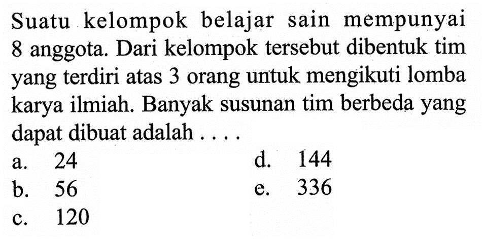 Suatu kelompok belajar sain mempunyai 8 anggota. Dari kelompok tersebut dibentuk tim yang terdiri atas 3 orang untuk mengikuti lomba karya ilmiah. Banyak susunan tim berbeda yang dapat dibuat adalah ...