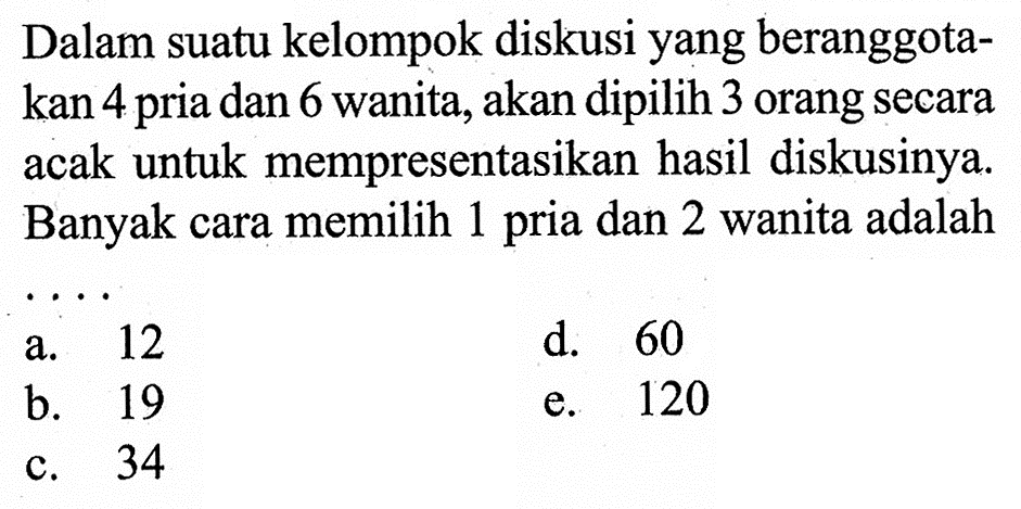 Dalam suatu kelompok diskusi yang beranggotakan 4 pria dan 6 wanita, akan dipilih 3 orang secara acak untuk mempresentasikan hasil diskusinya. Banyak cara memilih 1 pria dan 2 wanita adalah