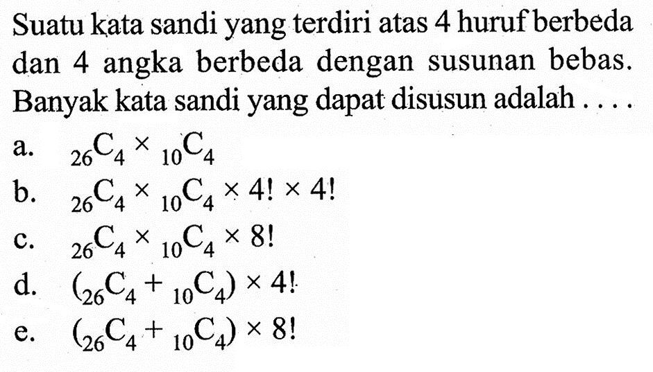 Suatu kata sandi yang terdiri atas 4 huruf berbeda dan 4 angka berbeda dengan susunan bebas. Banyak kata sandi yang dapat disusun adalah .... a. 26C4 x 10C4 b. 26C4 x 10C4 x 4! x 4! c. 26C4 x 10C4 x 8! d. (26C4+ 10C4) x 4! e. (26C4+ 10C4) x 8!