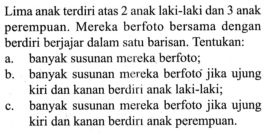Lima anak terdiri atas 2 anak laki-laki dan 3 anak perempuan. Mereka berfoto bersama dengan berdiri berjajar dalam satu barisan. Tentukan: a. banyak susunan mereka berfoto; b. banyak susunan mereka berfoto jika ujung kiri dan kanan berdiri anak laki-laki; c. banyak susunan mereka berfoto jika ujung kiri dan kanan berdirı anak perempuan. 