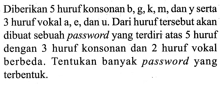 Diberikan 5 huruf konsonan b, g, k, m, dan y serta 3 huruf vokal a, e, dan u. Dari huruf tersebut akan dibuat sebuah password yang terdiri atas 5 huruf dengan 3 huruf konsonan dan 2 huruf vokal berbeda. Tentukan banyak password yang terbentuk.