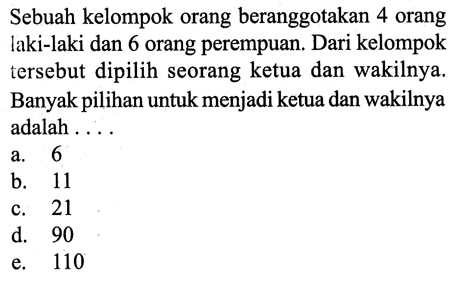 Sebuah kelompok orang beranggotakan 4 orang laki-laki dan 6 orang perempuan. Dari kelompok tersebut dipilih seorang ketua dan wakilnya. Banyak pilihan untuk menjadi ketua dan wakilnya adalah . ...